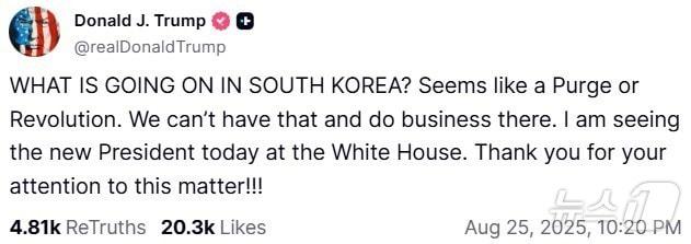 본문 이미지 - 도널드 트럼프 미국 대통령이 25일(현지시간) 이재명 대통령과의 정상회담을 앞두고 소셜미디어 '트루스소셜'에 게재한 글. 트럼프 대통령은 "한국에서 무슨 일이 일어나고 있나. 숙청 또는 혁명이 일어나는 거 같다. 그런 상황, 그런 곳에서는 사업을 할 수 없다＂라고 주장했다. 2025.8.25. ⓒ News1 류정민 특파원